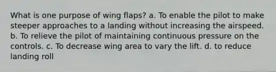 What is one purpose of wing flaps? a. To enable the pilot to make steeper approaches to a landing without increasing the airspeed. b. To relieve the pilot of maintaining continuous pressure on the controls. c. To decrease wing area to vary the lift. d. to reduce landing roll