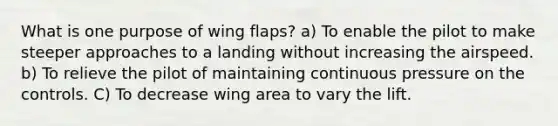 What is one purpose of wing flaps? a) To enable the pilot to make steeper approaches to a landing without increasing the airspeed. b) To relieve the pilot of maintaining continuous pressure on the controls. C) To decrease wing area to vary the lift.