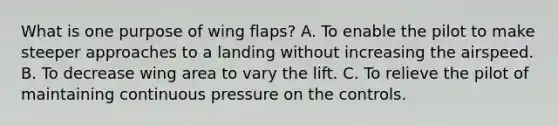 What is one purpose of wing flaps? A. To enable the pilot to make steeper approaches to a landing without increasing the airspeed. B. To decrease wing area to vary the lift. C. To relieve the pilot of maintaining continuous pressure on the controls.