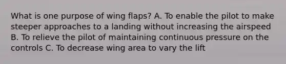 What is one purpose of wing flaps? A. To enable the pilot to make steeper approaches to a landing without increasing the airspeed B. To relieve the pilot of maintaining continuous pressure on the controls C. To decrease wing area to vary the lift