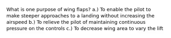 What is one purpose of wing flaps? a.) To enable the pilot to make steeper approaches to a landing without increasing the airspeed b.) To relieve the pilot of maintaining continuous pressure on the controls c.) To decrease wing area to vary the lift