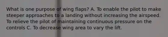 What is one purpose of wing flaps? A. To enable the pilot to make steeper approaches to a landing without increasing the airspeed. To relieve the pilot of maintaining continuous pressure on the controls C. To decrease wing area to vary the lift.