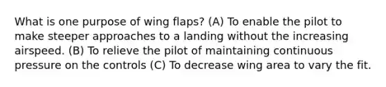 What is one purpose of wing flaps? (A) To enable the pilot to make steeper approaches to a landing without the increasing airspeed. (B) To relieve the pilot of maintaining continuous pressure on the controls (C) To decrease wing area to vary the fit.