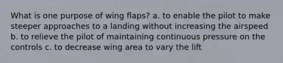 What is one purpose of wing flaps? a. to enable the pilot to make steeper approaches to a landing without increasing the airspeed b. to relieve the pilot of maintaining continuous pressure on the controls c. to decrease wing area to vary the lift