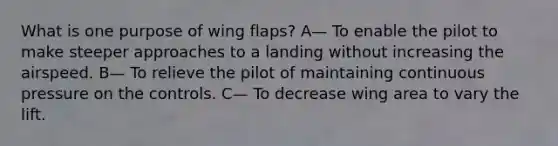 What is one purpose of wing flaps? A— To enable the pilot to make steeper approaches to a landing without increasing the airspeed. B— To relieve the pilot of maintaining continuous pressure on the controls. C— To decrease wing area to vary the lift.