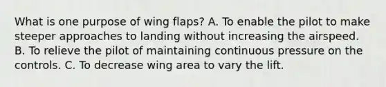 What is one purpose of wing flaps? A. To enable the pilot to make steeper approaches to landing without increasing the airspeed. B. To relieve the pilot of maintaining continuous pressure on the controls. C. To decrease wing area to vary the lift.