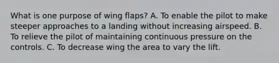 What is one purpose of wing flaps? A. To enable the pilot to make steeper approaches to a landing without increasing airspeed. B. To relieve the pilot of maintaining continuous pressure on the controls. C. To decrease wing the area to vary the lift.