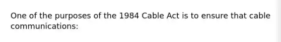 One of the purposes of the 1984 Cable Act is to ensure that cable communications: