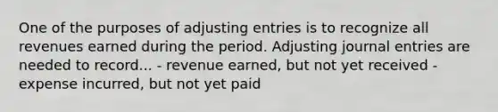 One of the purposes of <a href='https://www.questionai.com/knowledge/kGxhM5fzgy-adjusting-entries' class='anchor-knowledge'>adjusting entries</a> is to recognize all revenues earned during the period. Adjusting <a href='https://www.questionai.com/knowledge/k7UlY65VeM-journal-entries' class='anchor-knowledge'>journal entries</a> are needed to record... - revenue earned, but not yet received - expense incurred, but not yet paid