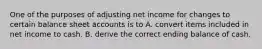 One of the purposes of adjusting net income for changes to certain balance sheet accounts is to A. convert items included in net income to cash. B. derive the correct ending balance of cash.