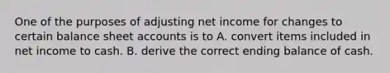 One of the purposes of adjusting net income for changes to certain balance sheet accounts is to A. convert items included in net income to cash. B. derive the correct ending balance of cash.