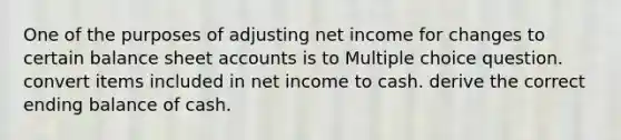 One of the purposes of adjusting net income for changes to certain balance shee<a href='https://www.questionai.com/knowledge/k7x83BRk9p-t-accounts' class='anchor-knowledge'>t accounts</a> is to Multiple choice question. convert items included in net income to cash. derive the correct ending balance of cash.