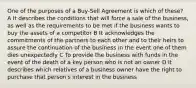 One of the purposes of a Buy-Sell Agreement is which of these? A It describes the conditions that will force a sale of the business, as well as the requirements to be met if the business wants to buy the assets of a competitor B It acknowledges the commitments of the partners to each other and to their heirs to assure the continuation of the business in the event one of them dies unexpectedly C To provide the business with funds in the event of the death of a key person who is not an owner D It describes which relatives of a business owner have the right to purchase that person's interest in the business