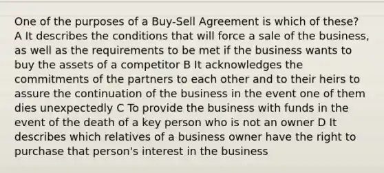 One of the purposes of a Buy-Sell Agreement is which of these? A It describes the conditions that will force a sale of the business, as well as the requirements to be met if the business wants to buy the assets of a competitor B It acknowledges the commitments of the partners to each other and to their heirs to assure the continuation of the business in the event one of them dies unexpectedly C To provide the business with funds in the event of the death of a key person who is not an owner D It describes which relatives of a business owner have the right to purchase that person's interest in the business