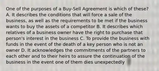 One of the purposes of a Buy-Sell Agreement is which of these? A. It describes the conditions that will force a sale of the business, as well as the requirements to be met if the business wants to buy the assets of a competitor B. It describes which relatives of a business owner have the right to purchase that person's interest in the business C. To provide the business with funds in the event of the death of a key person who is not an owner D. It acknowledges the commitments of the partners to each other and to their heirs to assure the continuation of the business in the event one of them dies unexpectedly