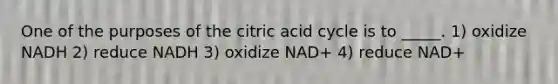 One of the purposes of the citric acid cycle is to _____. 1) oxidize NADH 2) reduce NADH 3) oxidize NAD+ 4) reduce NAD+