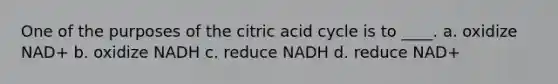 One of the purposes of the citric acid cycle is to ____. a. oxidize NAD+ b. oxidize NADH c. reduce NADH d. reduce NAD+