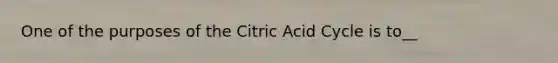 One of the purposes of the Citric Acid Cycle is to__