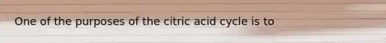 One of the purposes of the citric acid cycle is to