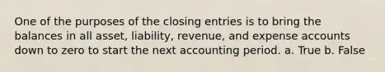 One of the purposes of the closing entries is to bring the balances in all asset, liability, revenue, and expense accounts down to zero to start the next accounting period. a. True b. False