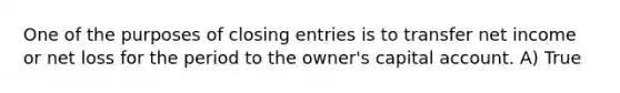 One of the purposes of closing entries is to transfer net income or net loss for the period to the owner's capital account. A) True