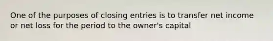 One of the purposes of closing entries is to transfer net income or net loss for the period to the owner's capital