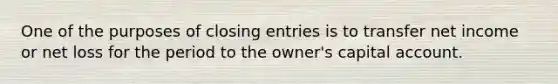 One of the purposes of closing entries is to transfer net income or net loss for the period to the owner's capital account.