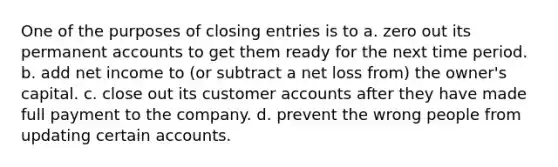 One of the purposes of <a href='https://www.questionai.com/knowledge/kosjhwC4Ps-closing-entries' class='anchor-knowledge'>closing entries</a> is to a. zero out its permanen<a href='https://www.questionai.com/knowledge/k7x83BRk9p-t-accounts' class='anchor-knowledge'>t accounts</a> to get them ready for the next time period. b. add net income to (or subtract a net loss from) the owner's capital. c. close out its customer accounts after they have made full payment to the company. d. prevent the wrong people from updating certain accounts.