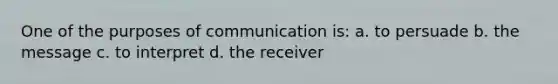 One of the purposes of communication is: a. to persuade b. the message c. to interpret d. the receiver