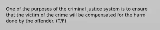 One of the purposes of the criminal justice system is to ensure that the victim of the crime will be compensated for the harm done by the offender. (T/F)