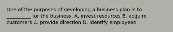 One of the purposes of developing a business plan is to __________ for the business. A. invest resources B. acquire customers C. provide direction D. identify employees