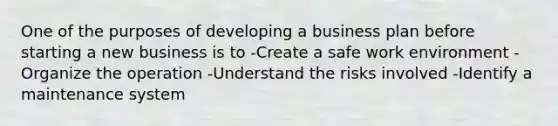 One of the purposes of developing a business plan before starting a new business is to -Create a safe work environment -Organize the operation -Understand the risks involved -Identify a maintenance system