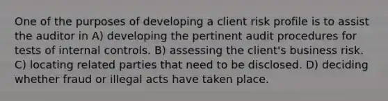 One of the purposes of developing a client risk profile is to assist the auditor in A) developing the pertinent audit procedures for tests of internal controls. B) assessing the client's business risk. C) locating related parties that need to be disclosed. D) deciding whether fraud or illegal acts have taken place.