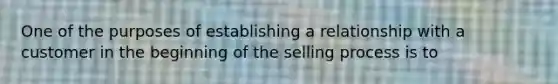 One of the purposes of establishing a relationship with a customer in the beginning of the selling process is to