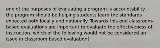 one of the purposes of evaluating a program is accountability. the program should be helping students learn the standards expected both locally and nationally. Towards this end classroom-based evaluations are important to evaluate the effectiveness of instruction. which of the following would not be considered an issue in classroom based evaluation?