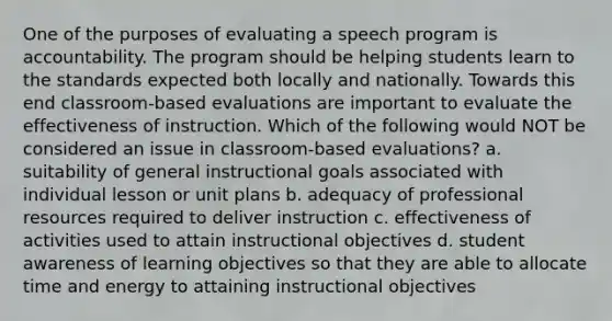 One of the purposes of evaluating a speech program is accountability. The program should be helping students learn to the standards expected both locally and nationally. Towards this end classroom-based evaluations are important to evaluate the effectiveness of instruction. Which of the following would NOT be considered an issue in classroom-based evaluations? a. suitability of general instructional goals associated with individual lesson or unit plans b. adequacy of professional resources required to deliver instruction c. effectiveness of activities used to attain instructional objectives d. student awareness of learning objectives so that they are able to allocate time and energy to attaining instructional objectives