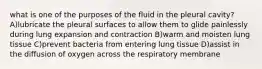 what is one of the purposes of the fluid in the pleural cavity? A)lubricate the pleural surfaces to allow them to glide painlessly during lung expansion and contraction B)warm and moisten lung tissue C)prevent bacteria from entering lung tissue D)assist in the diffusion of oxygen across the respiratory membrane