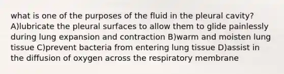 what is one of the purposes of the fluid in the pleural cavity? A)lubricate the pleural surfaces to allow them to glide painlessly during lung expansion and contraction B)warm and moisten lung tissue C)prevent bacteria from entering lung tissue D)assist in the diffusion of oxygen across the respiratory membrane