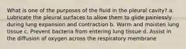 What is one of the purposes of the fluid in the pleural cavity? a. Lubricate the pleural surfaces to allow them to glide painlessly during lung expansion and contraction b. Warm and moisten lung tissue c. Prevent bacteria from entering lung tissue d. Assist in the diffusion of oxygen across the respiratory membrane