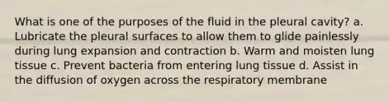 What is one of the purposes of the fluid in the pleural cavity? a. Lubricate the pleural surfaces to allow them to glide painlessly during lung expansion and contraction b. Warm and moisten lung tissue c. Prevent bacteria from entering lung tissue d. Assist in the diffusion of oxygen across the respiratory membrane