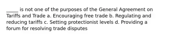 _____ is not one of the purposes of the General Agreement on Tariffs and Trade a. Encouraging free trade b. Regulating and reducing tariffs c. Setting protectionist levels d. Providing a forum for resolving trade disputes