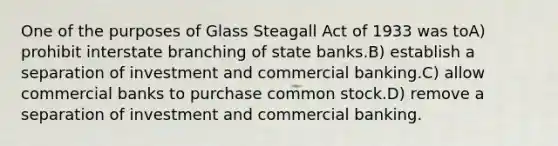 One of the purposes of Glass Steagall Act of 1933 was toA) prohibit interstate branching of state banks.B) establish a separation of investment and commercial banking.C) allow commercial banks to purchase common stock.D) remove a separation of investment and commercial banking.