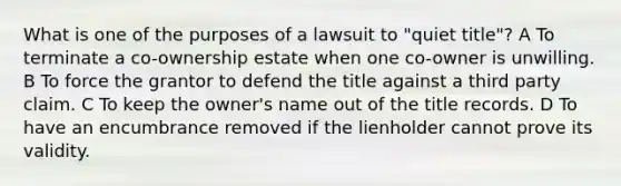 What is one of the purposes of a lawsuit to "quiet title"? A To terminate a co-ownership estate when one co-owner is unwilling. B To force the grantor to defend the title against a third party claim. C To keep the owner's name out of the title records. D To have an encumbrance removed if the lienholder cannot prove its validity.