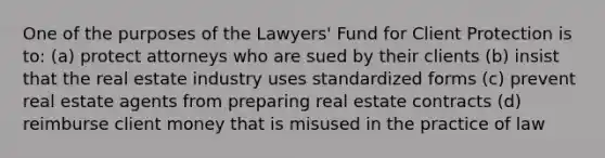 One of the purposes of the Lawyers' Fund for Client Protection is to: (a) protect attorneys who are sued by their clients (b) insist that the real estate industry uses standardized forms (c) prevent real estate agents from preparing real estate contracts (d) reimburse client money that is misused in the practice of law