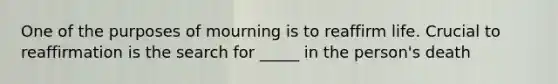 One of the purposes of mourning is to reaffirm life. Crucial to reaffirmation is the search for _____ in the person's death