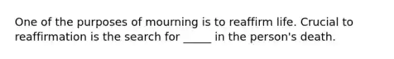 One of the purposes of mourning is to reaffirm life. Crucial to reaffirmation is the search for _____ in the person's death.