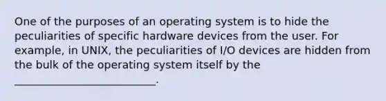 One of the purposes of an operating system is to hide the peculiarities of specific hardware devices from the user. For example, in UNIX, the peculiarities of I/O devices are hidden from the bulk of the operating system itself by the __________________________.