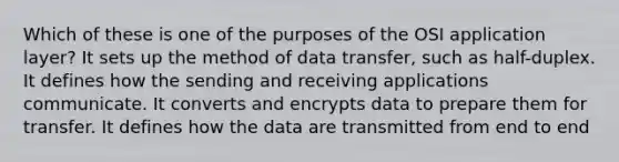 Which of these is one of the purposes of the OSI application layer? It sets up the method of data transfer, such as half-duplex. It defines how the sending and receiving applications communicate. It converts and encrypts data to prepare them for transfer. It defines how the data are transmitted from end to end