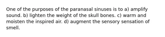 One of the purposes of the paranasal sinuses is to a) amplify sound. b) lighten the weight of the skull bones. c) warm and moisten the inspired air. d) augment the sensory sensation of smell.