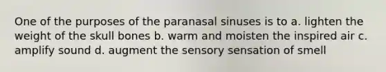 One of the purposes of the paranasal sinuses is to a. lighten the weight of the skull bones b. warm and moisten the inspired air c. amplify sound d. augment the sensory sensation of smell